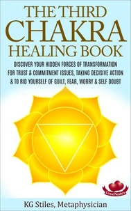 The Third Chakra Healing Book - Discover Your Hidden Forces of Transformation For Trust &amp; Commitment Issues, Taking Decisive Action &amp; To Rid Yourself of Guilt, Fear, Worry &amp; Self Doubt