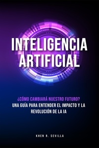  Khen R. Sevilla - Inteligencia Artificial: ¿Cómo Cambiará Nuestro Futuro? Una Guía Para Entender El Impacto y La Revolución De La IA.