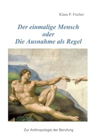 Klaus P. Fischer - Der einmalige Mensch oder die Ausnahme als Regel - Zur Anthrolologie der Berufung.