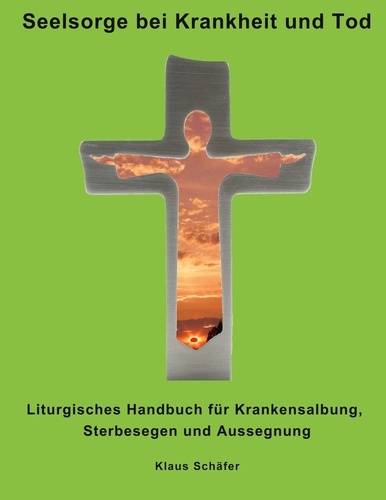 Seelsorge bei Krankheit und Tod. Liturgisches Handbuch für Krankensalbung, Sterbesegen und Aussegnung