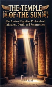THE TEMPLE OF THE SUN The Ancient Egyptian Protocols of Initiation, Death, and Resurrection
