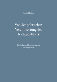 Konrad Raiser - Von der politischen Verantwortung des Nichtpolitikers - Ein Lebensbild meines Vaters Ludwig Raiser.