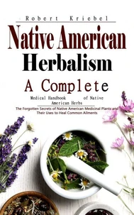 Native American Herbalism: A Complete Medical Handbook of Native American Herbs (The Forgotten Secrets of Native American Medicinal Plants and Their Uses to Heal Common Ailments)