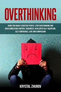 Overthinking: Guide for Highly Sensitive People. Stop Overthinking and Build Unbeatable Mental Toughness, Developed Self-Discipline, Self Confidence, Love and Compassion