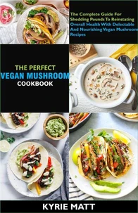 The Perfect Vegan Mushroom Cookbook; The Complete Guide For  Shedding Pounds To Reinstating Overall Health With Delectable And Nourishing Vegan Mushroom Recipes