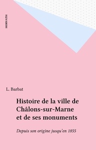 L. Barbat - Histoire de la ville de Châlons-sur-Marne et de ses monuments - Depuis son origine jusqu'en 1855.