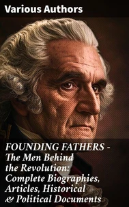 FOUNDING FATHERS – The Men Behind the Revolution: Complete Biographies, Articles, Historical &amp; Political Documents