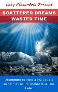 Scattered Dreams, Wasted Time; Determine to Find a Purpose &amp; Create a Future Before It is Too Late