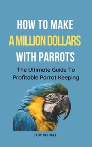  Lady Rachael - How To Make A Million Dollars With Parrots: The Ultimate Guide To Profitable Parrot Keeping.