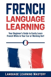  Language Learning Mastery - French Language Learning: Your Beginner’s Guide to Easily Learn French While in Your Car or Working Out!.