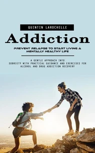 Addiction: Prevent Relapse to Start Living a Mentally Healthy Life (A Gentle Approach Into Sobriety With Practical Guidance and Exercises for Alcohol and Drug Addiction Recovery)