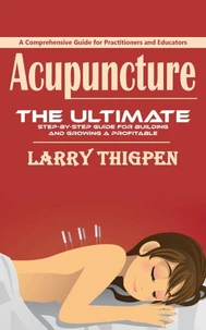 Acupuncture: A Comprehensive Guide for Practitioners and Educators (The Ultimate Step-by-step Guide for Building and Growing a Profitable Acupuncture Practice)