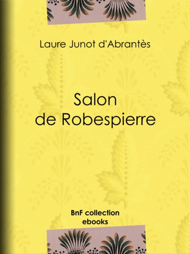 Salon de Robespierre. Histoire des salons de Paris : Tableaux et Portraits du grand monde sous Louis XVI, le Directoire, le Consulat et l'Empire, la Restauration et le Règne de Louis-Philippe Ier