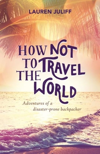 How Not to Travel the World. Adventures of a Disaster-Prone Backpacker