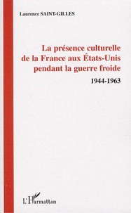 Laurence Saint-Gilles - La présence culturelle de la France aux Etats-Unis pendant la guerre froide - 1944-1963.