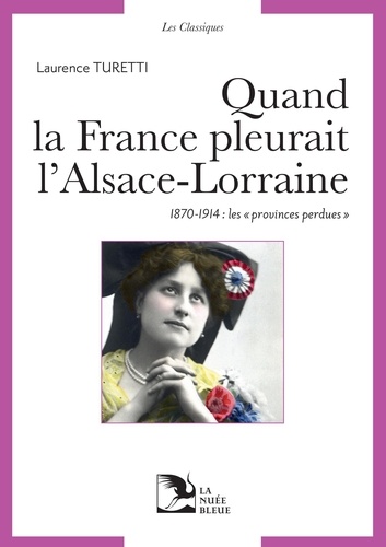 Laurence Turetti - Quand la France pleurait l'Alsace-Lorraine - Les provinces perdues aux sources du patriotisme républicain, 1870-1914.