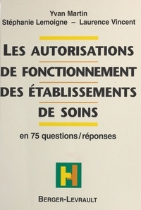 Laurence Vincent et Yvan Martin - Les autorisations de fonctionnement des établissements de soins - En 75 questions-réponses.