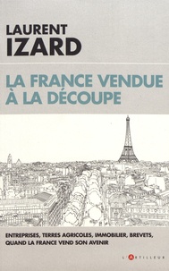Laurent Izard - La France vendue à la découpe - Entreprises, terres agricoles, immobilier, brevets, quand la France vend son avenir.