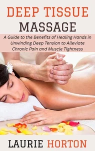 Deep Tissue Massage: A Guide to the Benefits of Healing Hands in Unwinding Deep Tension to Alleviate Chronic Pain and Muscle Tightness