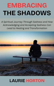 Embracing the Shadows: A Spiritual Journey Through Sadness and How Acknowledging and Accepting Sadness Can Lead to Healing and Transformation