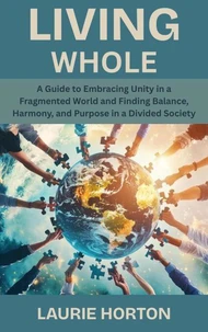 Living Whole: A Guide to Embracing Unity in a Fragmented World and Finding Balance, Harmony, and Purpose in a Divided Society