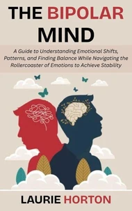 The Bipolar Mind: A Guide to Understanding Emotional Shifts, Patterns, and Finding Balance While Navigating the Rollercoaster of Emotions to Achieve Stability