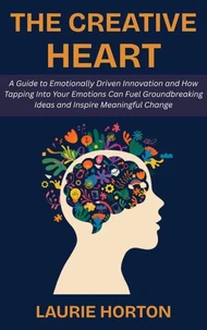 The Creative Heart: A Guide to Emotionally Driven Innovation and How Tapping Into Your Emotions Can Fuel Groundbreaking Ideas and Inspire Meaningful Change