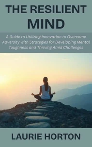 The Resilient Mind: A Guide to Utilizing Innovation to Overcome Adversity with Strategies for Developing Mental Toughness and Thriving Amid Challenges