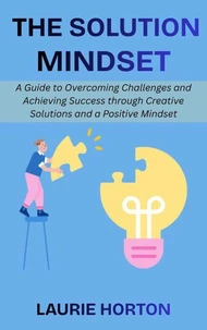 The Solution Mindset: A Guide to Overcoming Challenges and Achieving Success through Creative Solutions and a Positive Mindset