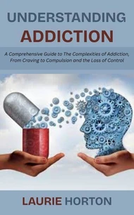 Understanding Addiction: A Comprehensive Guide to The Complexities of Addiction, From Craving to Compulsion and the Loss of Control