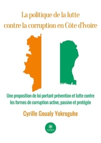 Cyrille Goualy Yokroguhe - La politique de la lutte contre la corruption en Côte d'Ivoire - Une proposition de loi portant prévention et lutte contre les formes de corruption active, passive et protégée.