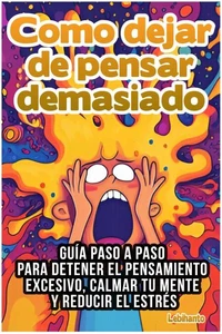Como dejar de pensar demasiado: Guía Paso a Paso para Detener el Pensamiento Excesivo, Calmar tu Mente y Reducir el Estrés