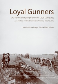 Lee Windsor et Roger Sarty - Loyal Gunners - 3rd Field Artillery Regiment (The Loyal Company) and the History of New Brunswick's Artillery, 1893-2012.