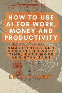 How to Use AI for Work, Money and Productivity: Smart Tools and Prompts to Save Time, Earn More and Stay Sane