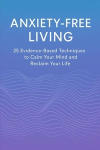 Anxiety-Free Living: 25 Evidence-Based Techniques to Calm Your Mind and Reclaim Your Life