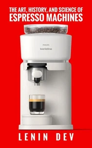 The Art, History, and Science of Espresso Machines: The Definitive Account