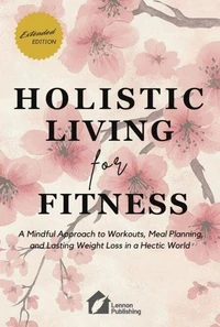 Holistic Living for Fitness: A Mindful Approach to Workouts, Meal Planning, and Lasting Weight Loss in a Hectic World