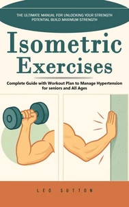 Isometric Exercises: The Ultimate Manual for Unlocking Your Strength Potential Build Maximum Strength (Complete Guide with Workout Plan to Manage Hypertension for seniors and All Ages)