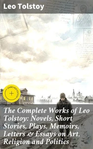 The Complete Works of Leo Tolstoy: Novels, Short Stories, Plays, Memoirs, Letters &amp; Essays on Art, Religion and Politics