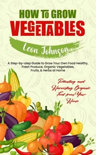 How to Grow Vegetables: Planting and Harvesting Organic Food from Your Home (A Step-by-step Guide to Grow Your Own Food Healthy, Fresh Produce, Organic Vegetables, Fruits, &amp; Herbs at Home)