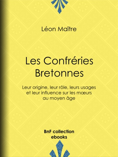 Les Confréries Bretonnes. Leur origine, leur rôle, leurs usages et leur influence sur les mœurs au moyen âge