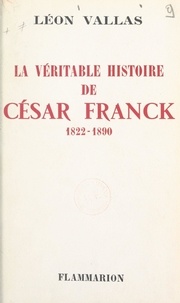 Léon Vallas - La véritable histoire de César Franck - 1822-1890.
