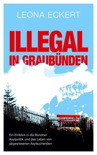 Leona Eckert - Illegal in Graubünden - Ein Einblick in die Bündner Asylpolitik und das Leben von abgewiesenen Asylsuchenden.