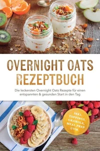 Overnight Oats Rezeptbuch: Die leckersten Overnight Oats Rezepte für einen entspannten &amp; gesunden Start in den Tag – inkl. Toppings, Granola, Meal Prep uvm.