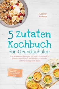 5 Zutaten Kochbuch für Grundschüler: Die leckersten Rezepte mit nur 5 Zutaten für jeden Geschmack und Anlass – für mehr Selbstständigkeit &amp; Spaß – inkl. Snacks, Dips, Getränken uvm.