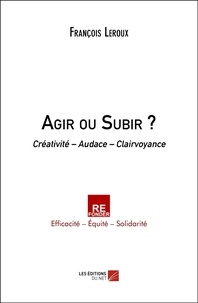 François Leroux - Agir ou Subir ? - Créativité – Audace – Clairvoyance.