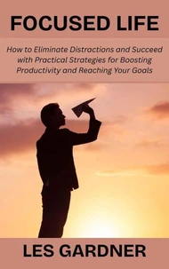 Focused Life: How to Eliminate Distractions and Succeed with Practical Strategies for Boosting Productivity and Reaching Your Goals