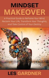 Mindset Makeover: A Practical Guide to Reframe Your Mind, Reclaim Your Life, Transform Your Thoughts, and Take Control of Your Destiny