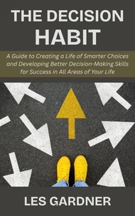 The Decision Habit: A Guide to Creating a Life of Smarter Choices and Developing Better Decision-Making Skills for Success in All Areas of Your Life