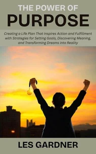 The Power of Purpose: Creating a Life Plan That Inspires Action and Fulfillment with Strategies for Setting Goals, Discovering Meaning, and Transforming Dreams into Reality